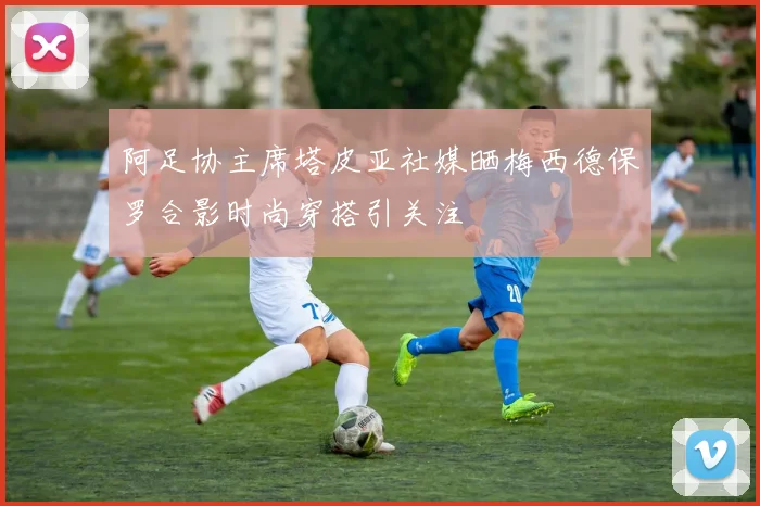 阿足协主席塔皮亚社媒晒梅西德保罗合影时尚穿搭引关注