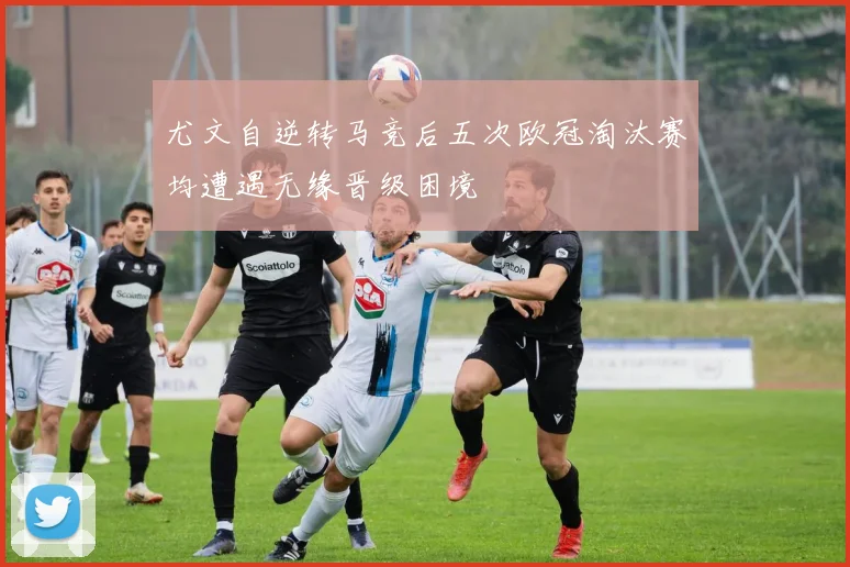 尤文自逆转马竞后五次欧冠淘汰赛均遭遇无缘晋级困境