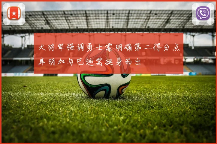 大将军强调勇士需明确第二得分点库明加与巴迪需挺身而出