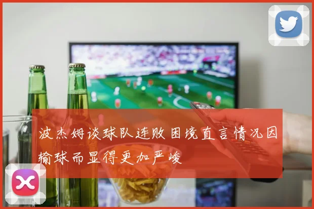 波杰姆谈球队连败困境直言情况因输球而显得更加严峻
