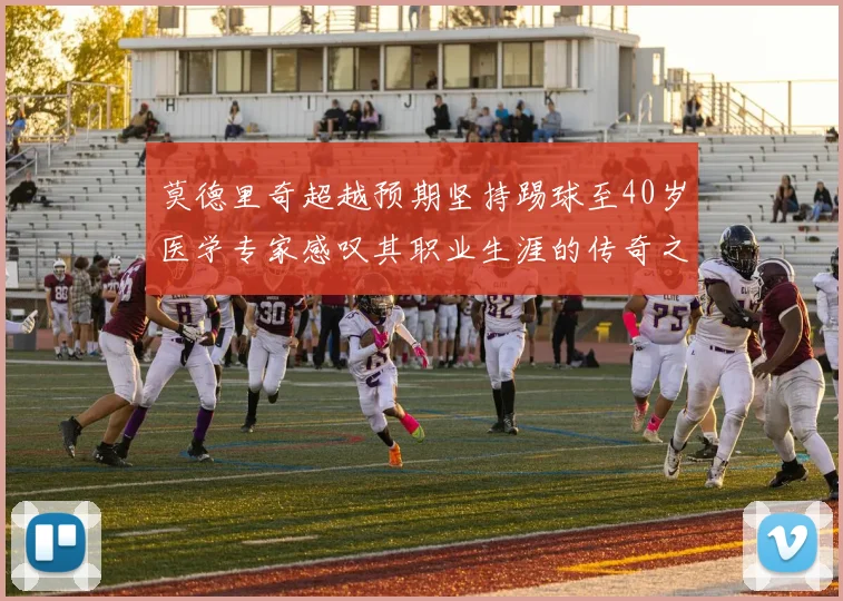 莫德里奇超越预期坚持踢球至40岁医学专家感叹其职业生涯的传奇之路