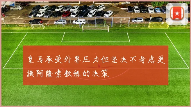 皇马承受外界压力但坚决不考虑更换阿隆索教练的决策