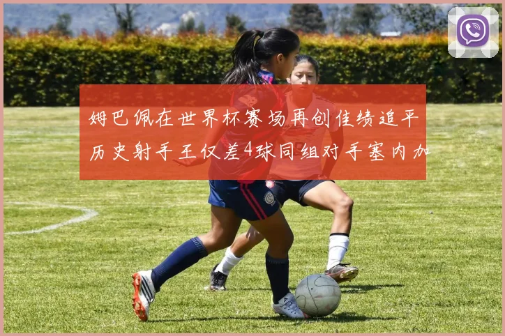 姆巴佩在世界杯赛场再创佳绩追平历史射手王仅差4球同组对手塞内加尔挪威挑战在即