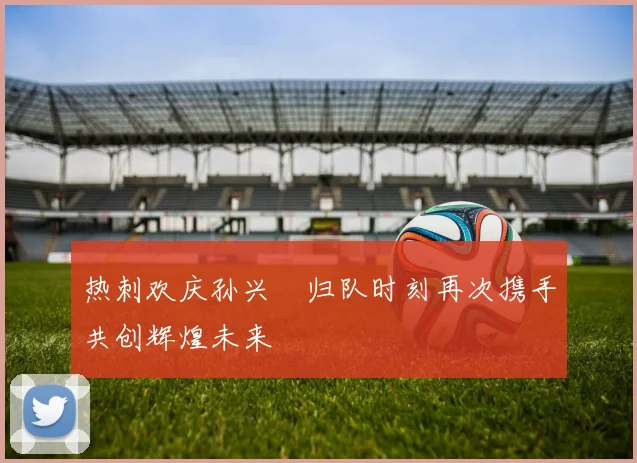 热刺欢庆孙兴慜归队时刻再次携手共创辉煌未来