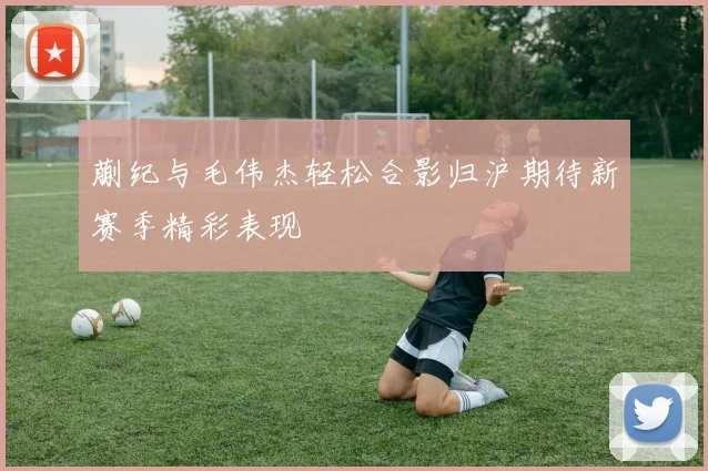 蒯纪与毛伟杰轻松合影归沪期待新赛季精彩表现