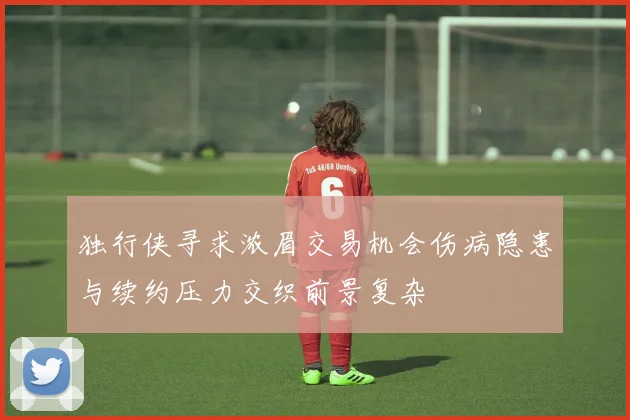 独行侠寻求浓眉交易机会伤病隐患与续约压力交织前景复杂