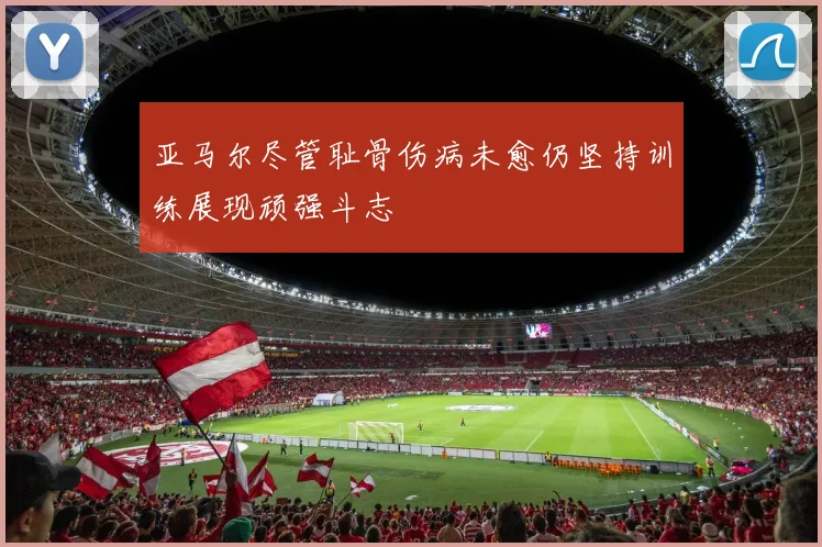 亚马尔尽管耻骨伤病未愈仍坚持训练展现顽强斗志