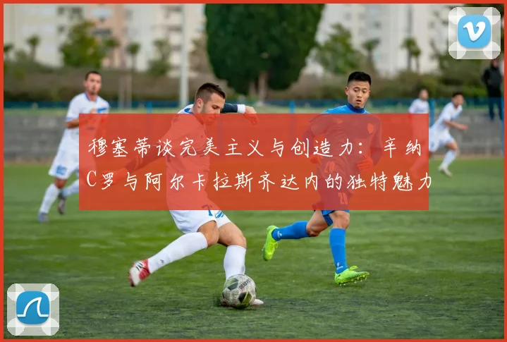 穆塞蒂谈完美主义与创造力：辛纳C罗与阿尔卡拉斯齐达内的独特魅力