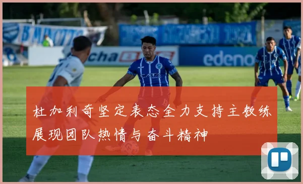 杜加利奇坚定表态全力支持主教练展现团队热情与奋斗精神
