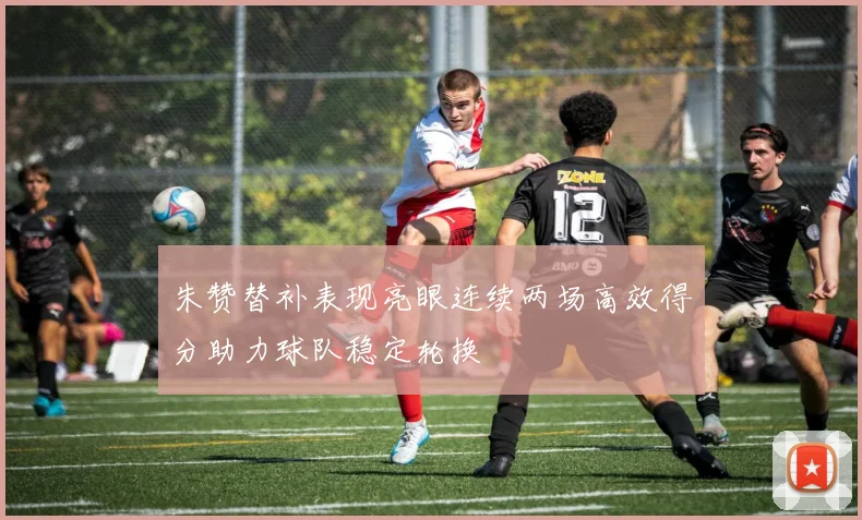 朱赞替补表现亮眼连续两场高效得分助力球队稳定轮换