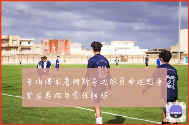 夸梅揭示詹姆斯身边球员命运悲惨背后真相与责任转移