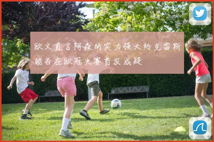 欧文直言阿森纳实力强大约克雷斯能否在欧冠决赛首发成疑