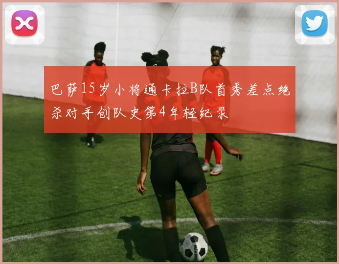 巴萨15岁小将通卡拉B队首秀差点绝杀对手创队史第4年轻纪录
