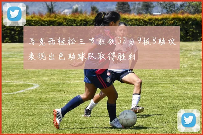 马克西轻松三节狂砍32分9板8助攻表现出色助球队取得胜利