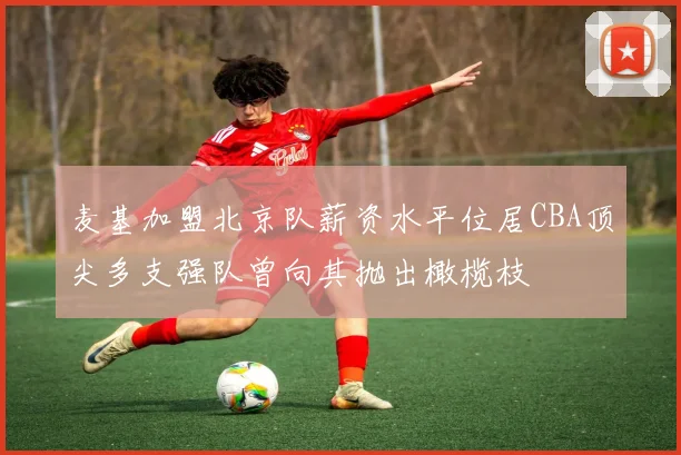 麦基加盟北京队薪资水平位居CBA顶尖多支强队曾向其抛出橄榄枝