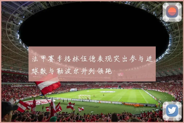 法甲赛季格林伍德表现突出参与进球数与勒波尔并列领跑