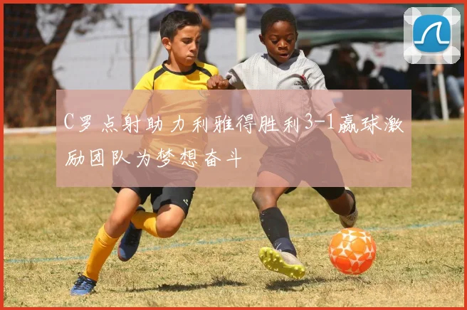 C罗点射助力利雅得胜利3-1赢球激励团队为梦想奋斗